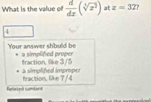 What is the value of  d/dx (sqrt[5](x^2)) at x=32 7
4
Your answer should be
a simplified proper
fraction, like 3/5
a simplifed Improper
fraction, like 7/4
Related content