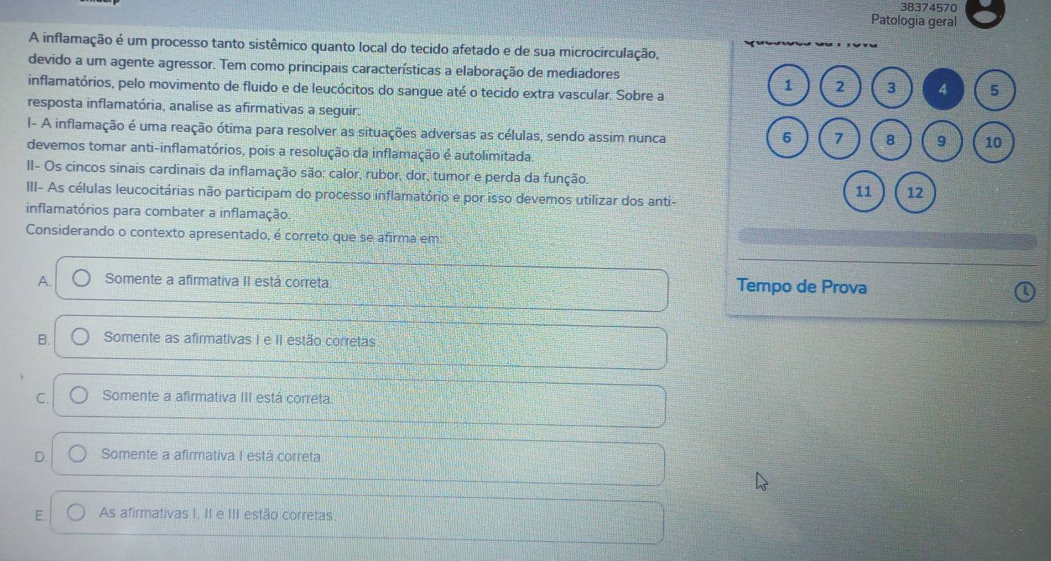 38374570
Patologia geral
A inflamação é um processo tanto sistêmico quanto local do tecido afetado e de sua microcirculação,
devido a um agente agressor. Tem como principais características a elaboração de mediadores
inflamatórios, pelo movimento de fluido e de leucócitos do sangue até o tecido extra vascular. Sobre a
1 2 3 4 5
resposta inflamatória, analise as afirmativas a seguir.
I- A inflamação é uma reação ótima para resolver as situações adversas as células, sendo assim nunca
6 7 8 9 10
devemos tomar anti-inflamatórios, pois a resolução da inflamação é autolimitada
II- Os cincos sinais cardinais da inflamação são: calor, rubor, dor, tumor e perda da função.
11 12
III- As células leucocitárias não participam do processo inflamatório e por isso devemos utilizar dos anti-
inflamatórios para combater a inflamação.
Considerando o contexto apresentado, é correto que se afirma em
A. Somente a afirmativa II está correta Tempo de Prova
B. Somente as afirmativas I e II estão corretas
C. Somente a afirmativa III está correta
D. Somente a afirmativa I está correta.
E. As afirmativas I. II e III estão corretas