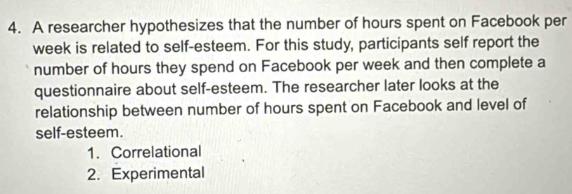 A researcher hypothesizes that the number of hours spent on Facebook per
week is related to self-esteem. For this study, participants self report the 
number of hours they spend on Facebook per week and then complete a 
questionnaire about self-esteem. The researcher later looks at the 
relationship between number of hours spent on Facebook and level of 
self-esteem. 
1. Correlational 
2. Experimental