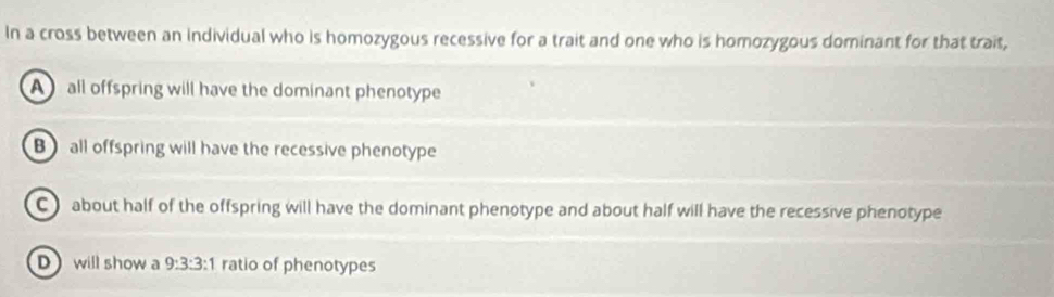 In a cross between an individual who is homozygous recessive for a trait and one who is homozygous dominant for that trait,
A all offspring will have the dominant phenotype
B) all offspring will have the recessive phenotype
C about half of the offspring will have the dominant phenotype and about half will have the recessive phenotype
D will show a 9:3:3 :1 ratio of phenotypes