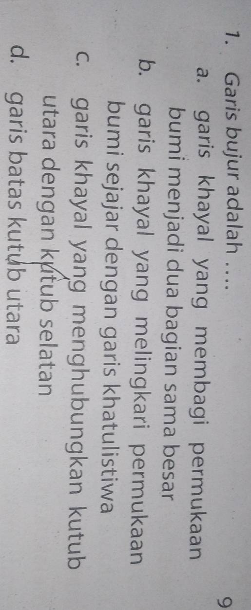 Garis bujur adalah ….
9
a. garis khayal yang membagi permukaan
bumi menjadi dua bagian sama besar
b. garis khayal yang melingkari permukaan
bumi sejajar dengan garis khatulistiwa
c. garis khayal yang menghubungkan kutub
utara dengan kutub selatan
d. garis batas kutub utara