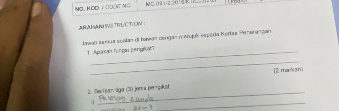 NO. KOD / CODE NO. MC-091- 2:20 16/K1/C03(2)2) Drparor 
ARAHAN//NSTRUCTION : 
Jawab semua soalan di bawah dengan merujuk kepada Kertas Penerangan 
1. Apakah fungsi pengikat? 
_ 
(2 markah) 
2. Berikan tiga (3) jenis pengikat 
i) 
_