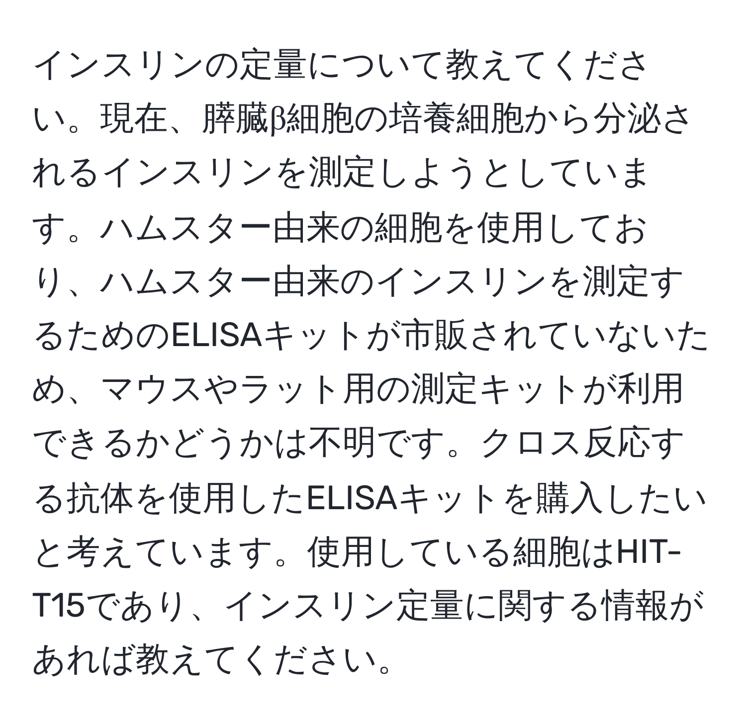 インスリンの定量について教えてください。現在、膵臓β細胞の培養細胞から分泌されるインスリンを測定しようとしています。ハムスター由来の細胞を使用しており、ハムスター由来のインスリンを測定するためのELISAキットが市販されていないため、マウスやラット用の測定キットが利用できるかどうかは不明です。クロス反応する抗体を使用したELISAキットを購入したいと考えています。使用している細胞はHIT-T15であり、インスリン定量に関する情報があれば教えてください。