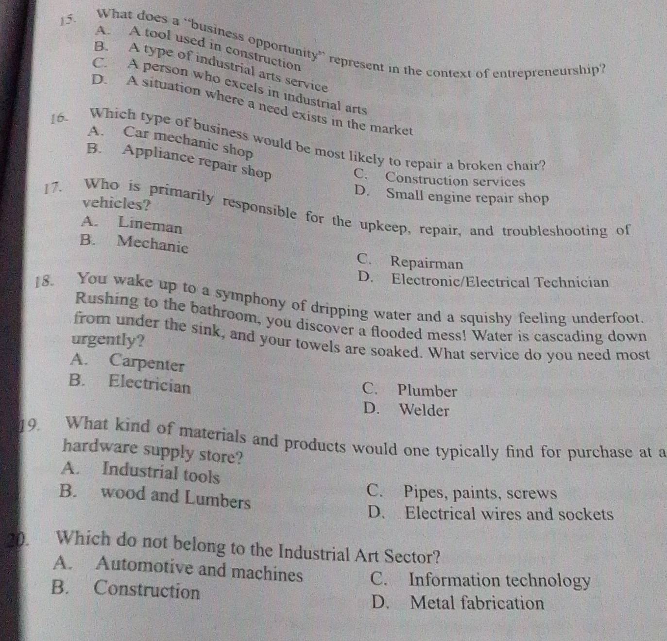 What does a “business opportunity” represent in the context of entrepreneurship”
A. A tool used in construction
B. A type of industrial arts service
C. A person who excels in industrial arts
D. A situation where a need exists in the market
A. Car mechanic shop
16. Which type of business would be most likely to repair a broken chair?
B. Appliance repair shop
C. Construction services
D. Small engine repair shop
vehicles?
17. Who is primarily responsible for the upkeep, repair, and troubleshooting of
A. Lineman
B. Mechanic C. Repairman
D. Electronic/Electrical Technician
18. You wake up to a symphony of dripping water and a squishy feeling underfoot.
Rushing to the bathroom, you discover a flooded mess! Water is cascading down
from under the sink, and your towels are soaked. What service do you need most
urgently?
A. Carpenter
B. Electrician
C. Plumber
D. Welder
19. What kind of materials and products would one typically find for purchase at a
hardware supply store?
A. Industrial tools
B. wood and Lumbers
C. Pipes, paints, screws
D. Electrical wires and sockets
20. Which do not belong to the Industrial Art Sector?
A. Automotive and machines
C. Information technology
B. Construction
D. Metal fabrication