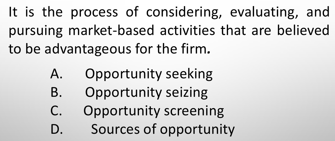 It is the process of considering, evaluating, and
pursuing market-based activities that are believed
to be advantageous for the firm.
A. Opportunity seeking
B. Opportunity seizing
C. Opportunity screening
D. Sources of opportunity