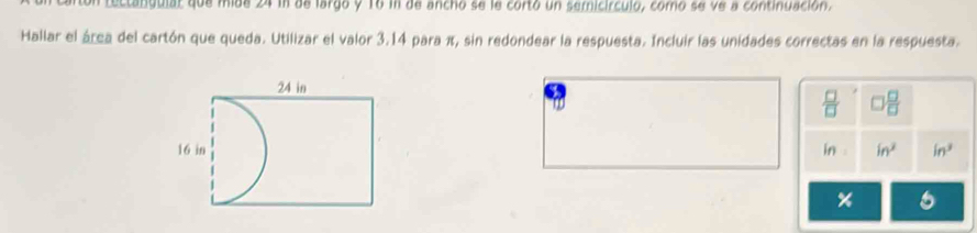 tectatuulal que mide 24 in de largo y T6 in de ancho se le corto un sericírculo, como se ve a continuación. 
Hallar el área del cartón que queda. Utilizar el valor 3.14 para π, sin redondear la respuesta. Incluir las unidades correctas en la respuesta. 
a
 □ /□    □ /□  
in in^2 in^3