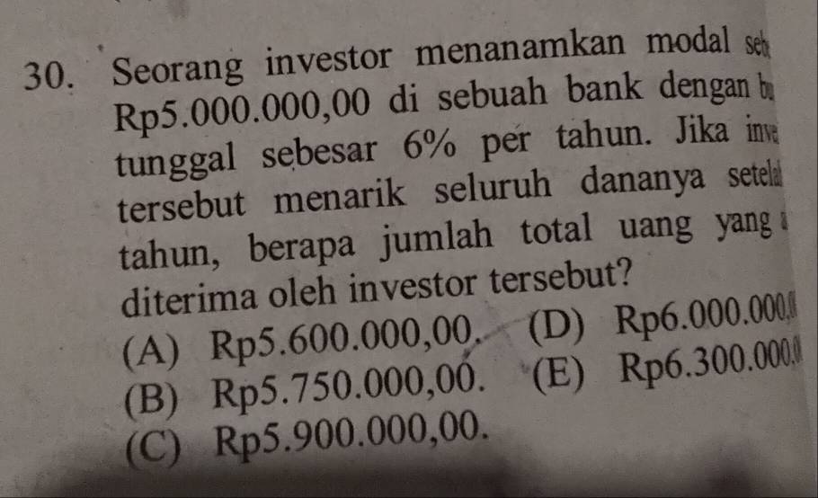 Seorang investor menanamkan modal s
Rp5.000.000,00 di sebuah bank dengan b
tunggal sebesar 6% per tahun. Jika inv
tersebut menarik seluruh dananya setela 
tahun, berapa jumlah total uang yang 
diterima oleh investor tersebut?
(A) Rp5.600.000,00. (D) Rp6.000.000,
(B) Rp5.750.000,00. (E) Rp6.300.000.
(C) Rp5.900.000,00.