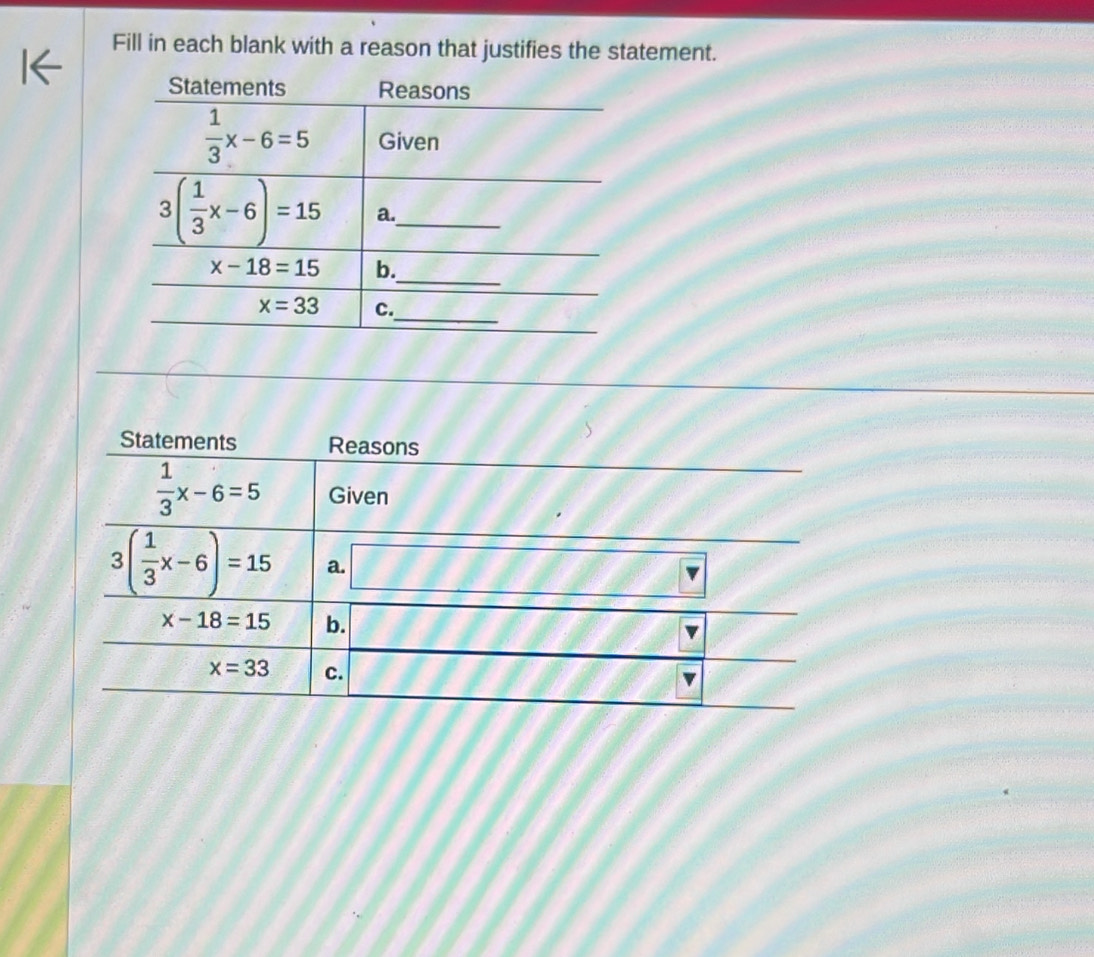 Fill in each blank with a reason that justifies the statement.
Statements Reasons
 1/3 x-6=5 Given
3( 1/3 x-6)=15 a. □ 
x-18=15 b. l//J frac □  f(1,60°
x=33 c. F 18°· 68°