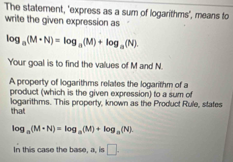 The statement, 'express as a sum of logarithms', means to 
write the given expression as
log _a(M· N)=log _a(M)+log _a(N). 
Your goal is to find the values of M and N. 
A property of logarithms relates the logarithm of a 
product (which is the given expression) to a sum of 
logarithms. This property, known as the Product Rule, states 
that
log _a(M· N)=log _a(M)+log _a(N). 
In this case the base, a, is □ .