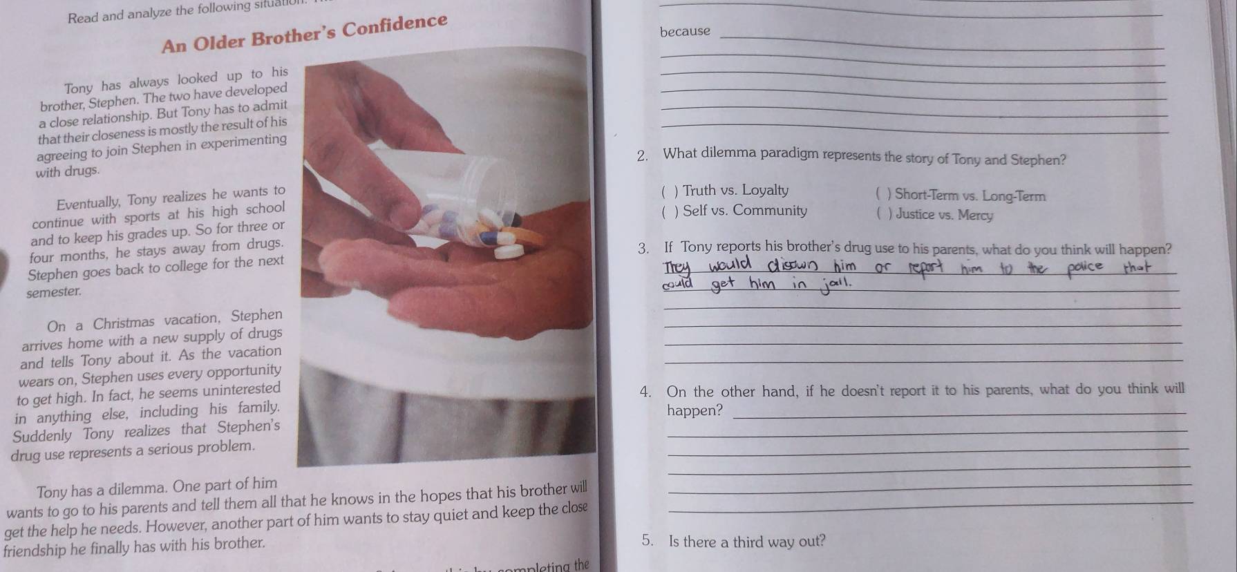 Read and analyze the following situall
_
because_
An Older Brother’s Confidence
_
Tony has always looked up to his
_
_
brother, Stephen. The two have developed
_
_
a close relationship. But Tony has to admit
that their closeness is mostly the result of his
agreeing to join Stephen in experimenting
2. What dilemma paradigm represents the story of Tony and Stephen?
with drugs.
Eventually, Tony realizes he wants to
 ) Truth vs. Loyalty ( ) Short-Term vs. Long-Term
continue with sports at his high school
 ) Self vs. Community ( ) Justice vs. Mercy
and to keep his grades up. So for three or
four months, he stays away from drugs.
3. If Tony reports his brother's drug use to his parents, what do you think will happen?
_
_
Stephen goes back to college for the next
_
semester.
_
_
On a Christmas vacation, Stephen
_
_
arrives home with a new supply of drugs
and tells Tony about it. As the vacation
wears on, Stephen uses every opportunity
to get high. In fact, he seems uninterested4. On the other hand, if he doesn't report it to his parents, what do you think will
in anything else, including his family.
_
Suddenly Tony realizes that Stephen'shappen?
_
drug use represents a serious problem.
Tony has a dilemma. One part of him
wants to go to his parents and tell them all that he knows in the hopes that his brother will_
_
get the help he needs. However, another part of him wants to stay quiet and keep the close
friendship he finally has with his brother.
5. Is there a third way out?
leting th