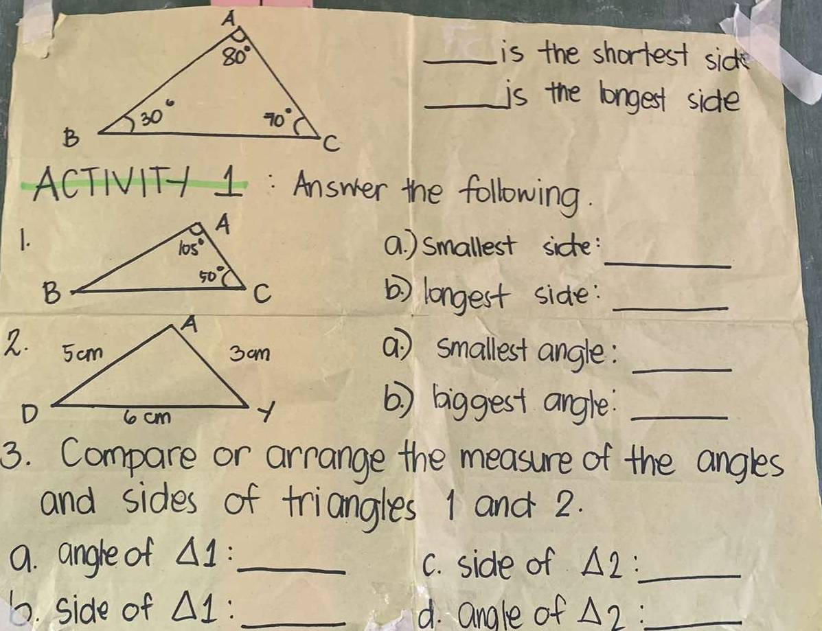 is the shortest sick
_is the longest side
ACTIVITH 1: Answer the following.
_
1.a ) smallest sidte:
b) longest side:_
a) smallest angle:_
( ) biggest angle_
3. Compare or arrange the measure of the angles
and sides of triangles 1 and 2.
9. angle of △ 1: _
C. side of △ 2 _
1. side of △ 1: _d. angle of △ 2 _