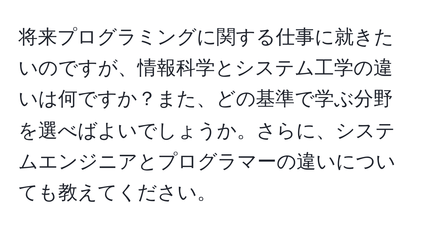 将来プログラミングに関する仕事に就きたいのですが、情報科学とシステム工学の違いは何ですか？また、どの基準で学ぶ分野を選べばよいでしょうか。さらに、システムエンジニアとプログラマーの違いについても教えてください。