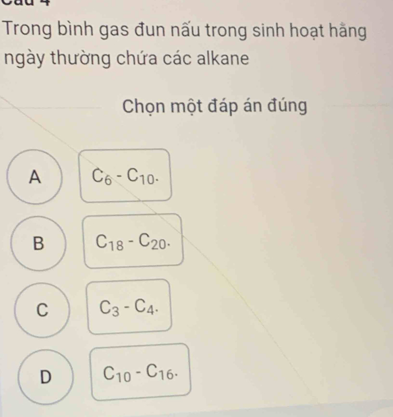 Trong bình gas đun nấu trong sinh hoạt hằng
ngày thường chứa các alkane
Chọn một đáp án đúng
A C_6-C_10.
B C_18-C_20.
C C_3-C_4.
D C_10-C_16.