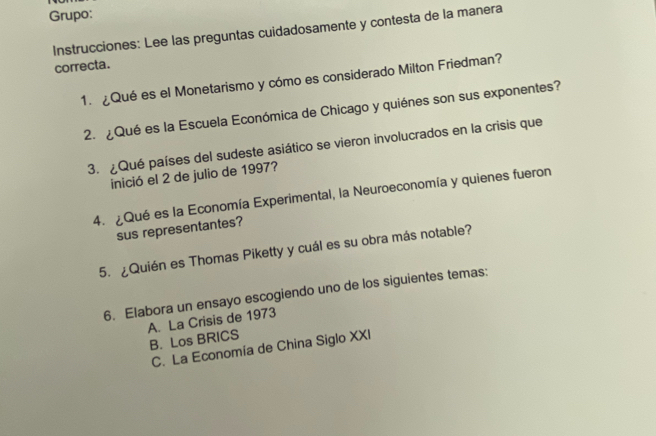 Grupo: 
Instrucciones: Lee las preguntas cuidadosamente y contesta de la manera 
correcta. 
1. ¿Quées el Monetarismo y cómo es considerado Milton Friedman? 
2. ¿Qué es la Escuela Económica de Chicago y quiénes son sus exponentes? 
3. ¿Qué países del sudeste asiático se vieron involucrados en la crisis que 
inició el 2 de julio de 1997? 
4. ¿Qué es la Economía Experimental, la Neuroeconomía y quienes fueron 
sus representantes? 
5. ¿Quién es Thomas Piketty y cuál es su obra más notable? 
6. Elabora un ensayo escogiendo uno de los siguientes temas: 
A. La Crisis de 1973 B. Los BRICS 
C. La Economía de China Siglo XXI