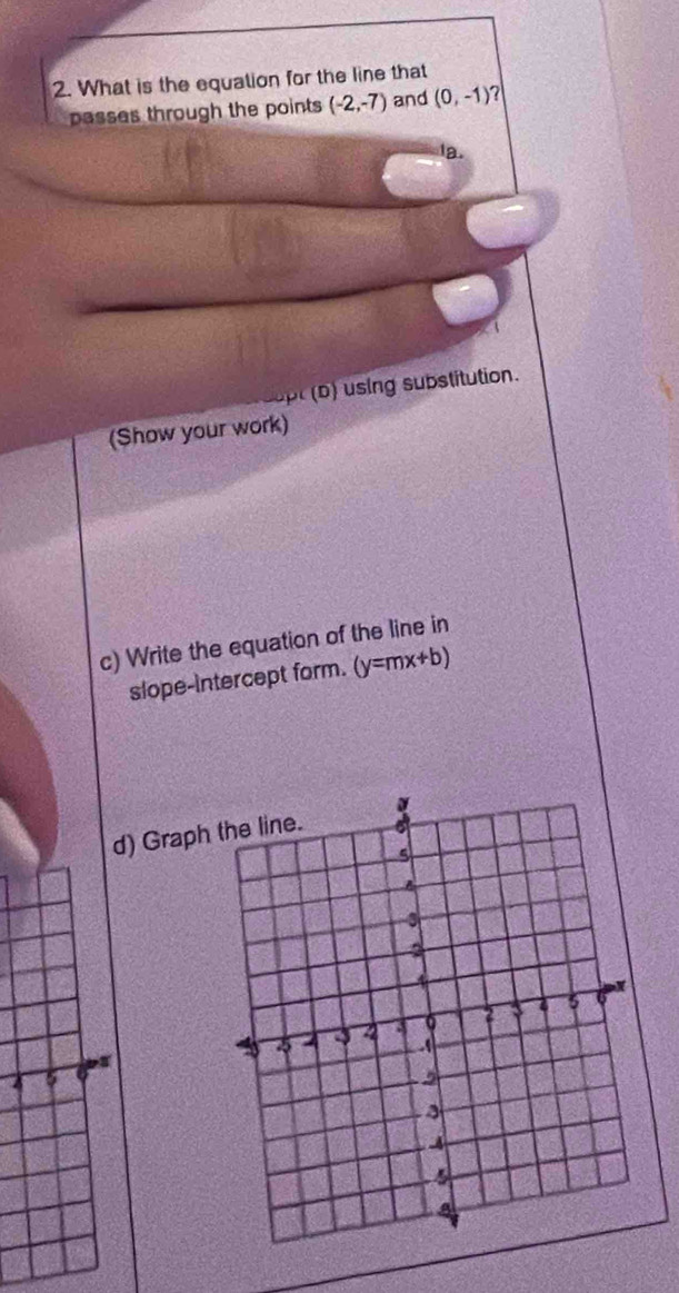 What is the equation for the line that 
passes through the points (-2,-7) and (0,-1) a 
la. 
upt (b) using substitution. 
(Show your work) 
c) Write the equation of the line in 
slope-intercept form. (y=mx+b)
d) Grap 
4 5