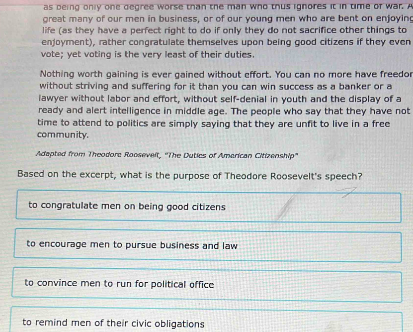 as being only one degree worse than the man who thus ignores it in time or war. A
great many of our men in business, or of our young men who are bent on enjoying
life (as they have a perfect right to do if only they do not sacrifice other things to
enjoyment), rather congratulate themselves upon being good citizens if they even
vote; yet voting is the very least of their duties.
Nothing worth gaining is ever gained without effort. You can no more have freedor
without striving and suffering for it than you can win success as a banker or a
lawyer without labor and effort, without self-denial in youth and the display of a
ready and alert intelligence in middle age. The people who say that they have not
time to attend to politics are simply saying that they are unfit to live in a free
community.
Adapted from Theodore Roosevelt, "The Duties of American Citizenship"
Based on the excerpt, what is the purpose of Theodore Roosevelt's speech?
to congratulate men on being good citizens
to encourage men to pursue business and law
to convince men to run for political office
to remind men of their civic obligations