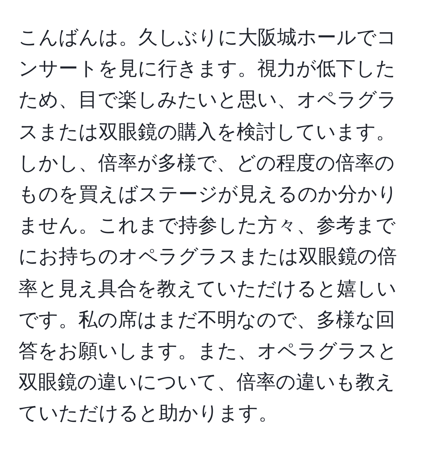 こんばんは。久しぶりに大阪城ホールでコンサートを見に行きます。視力が低下したため、目で楽しみたいと思い、オペラグラスまたは双眼鏡の購入を検討しています。しかし、倍率が多様で、どの程度の倍率のものを買えばステージが見えるのか分かりません。これまで持参した方々、参考までにお持ちのオペラグラスまたは双眼鏡の倍率と見え具合を教えていただけると嬉しいです。私の席はまだ不明なので、多様な回答をお願いします。また、オペラグラスと双眼鏡の違いについて、倍率の違いも教えていただけると助かります。