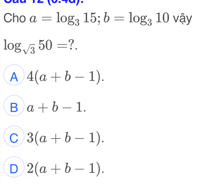 xy=
Cho a=log _315; b=log _310 vậy
log _sqrt(3)50= ?.
A 4(a+b-1).
B a+b-1.
C 3(a+b-1).
D 2(a+b-1).