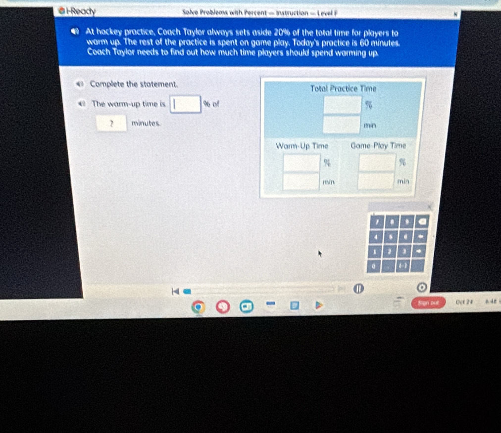 l-Ready  Solve Problems with Percent = Instruction = Level F
At hackey practice, Coach Taylor always sets aside 20% of the total time for players to
warm up. The rest of the practice is spent on game play. Today's practice is 60 minutes.
Coach Taylor needs to find out how much time players should spend warming up.
a Complete the statement. 
0 The warm-up time is □ % of
? minutes.
. . a
4 . *
1 1 *
。 1
Sign out 00t 24 a 4e