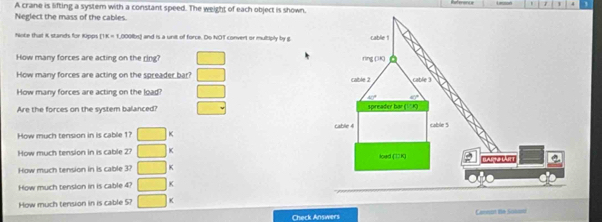 1 4
A crane is lifting a system with a constant speed. The weight of each object is shown.
Neglect the mass of the cables.
Note that K stands for Kipps (1K = 1,000lbs) and is a unit of force. Do NOT convert or multiply by g
How many forces are acting on the ring? □
How many forces are acting on the spreader bar? □
How many forces are acting on the load? □
Are the forces on the system balanced? □
How much tension in is cable 1? □ *
How much tension in is cable 27 □ K 
How much tension in is cable 3? □ K
How much tension in is cable 4? □ <
How much tension in is cable 5?  □ *
Check Answers Cannon te Sukani