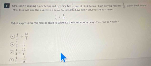 Mrs. Ruiz is making black beans and rice. She has  1/4 cup of black beans. Each serving requires  1/16  cup of black beans
Mrs. Ruiz will use the expression below to calculate how many servings she can make.
 1/4 /  1/16 
What expression can also be used to calculate the number of servings Mrs. Ruiz can make?
A  4/1 /  16/1 
θ  1/4 ·  1/16 
C  1/4 ·  16/1 
D  4/1 /  1/16 