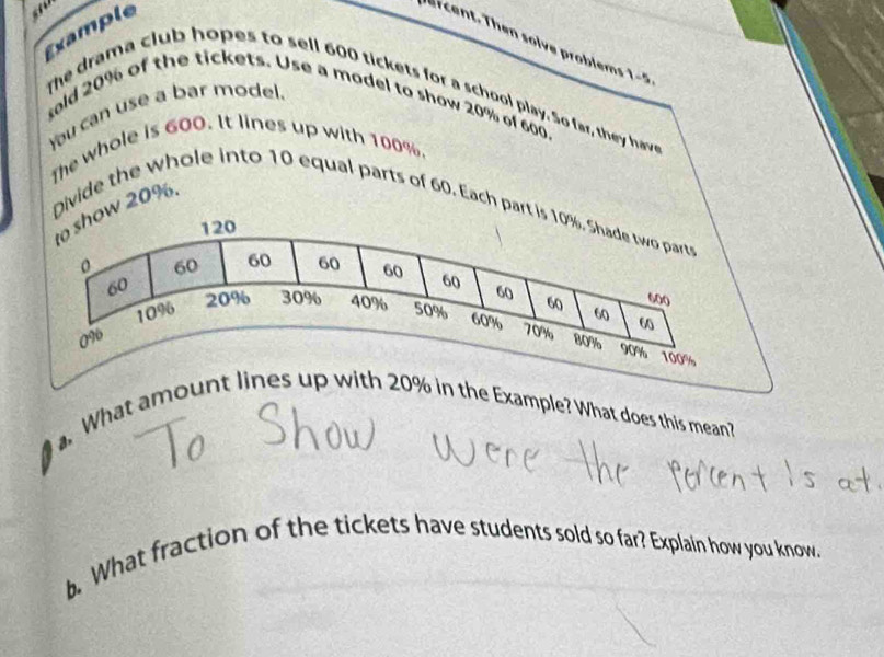 Example 
r cent. Then solve problems 1-5 
The drama club hopes to sell 600 tickets for a school play. So far, they have 
sold 20% of the tickets. Use a model to show 20% of 600. 
You can use a bar model. 
The whole is 600. It lines up with 100%. 
Divide the whole into 10 equal parts of 60. Each part w 20%. 
. What amount lh 20% in the Example? What does this mean? 
b. What fraction of the tickets have students sold so far? Explain how you know.