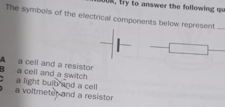 JOUR, try to answer the following qu
The symbols of the electrical components below represent_
A a cell and a resistor
B a cell and a switch
a light bulb and a cell
a voltmeter and a resistor