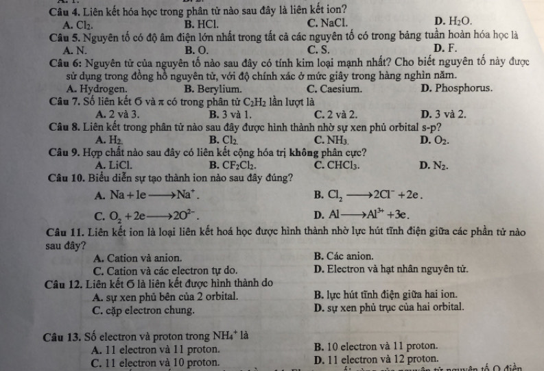 Liên kết hóa học trong phân tử nào sau đây là liên kết ion?
A. Cl_2. B. HCl. C. NaCl. D. H_2O.
Câu 5. Nguyên tố có độ âm điện lớn nhất trong tất cả các nguyên tố có trong bảng tuần hoàn hóa học là
A. N. B. O. C. S. D. F.
Câu 6: Nguyên tử của nguyên tố nào sau đây có tính kim loại mạnh nhất? Cho biết nguyên tố này được
sử dụng trong đồng hỗ nguyên tử, với độ chính xác ở mức giây trong hàng nghìn năm.
A. Hydrogen. B. Berylium. C. Caesium. D. Phosphorus.
Câu 7. Số liên kết 6 và π có trong phân tử C_2H_2 lần lượt là
A. 2 và 3. B. 3 và 1. C. 2 và 2. D. 3 và 2.
Câu 8. Liên kết trong phân tử nào sau đây được hình thành nhờ sự xen phủ orbital S-□ ?
A. H_2 B. Cl_2 C. NH_3. D. O_2.
Câu 9. Hợp chất nào sau đây có liên kết cộng hóa trị không phân cực?
A. LiCl. B. CF_2Cl_2. C. CHCl_3. D. N_2.
Câu 10. Biểu diễn sự tạo thành ion nào sau đây đúng?
A. Na+leto Na^+. B. Cl_2to 2Cl^-+2e.
C. O_2+2eto 2O^(2-).
D. Alto Al^(3+)+3e.
Câu 11. Liên kết ion là loại liên kết hoá học được hình thành nhờ lực hút tĩnh điện giữa các phần tử nào
sau đây?
A. Cation và anion. B. Các anion.
C. Cation và các electron tự do. D. Electron và hạt nhân nguyên tử.
Câu 12. Liên kết 6 là liên kết được hình thành do
A. sự xen phủ bên của 2 orbital. B. lực hút tĩnh điện giữa hai ion.
C. cặp electron chung. D. sự xen phủ trục của hai orbital.
Câu 13. Số electron và proton trong NH_4^+ là
A. 11 electron và 11 proton. B. 10 electron và 11 proton.
C. 11 electron và 10 proton. D. 11 electron và 12 proton.
tên tố O điền