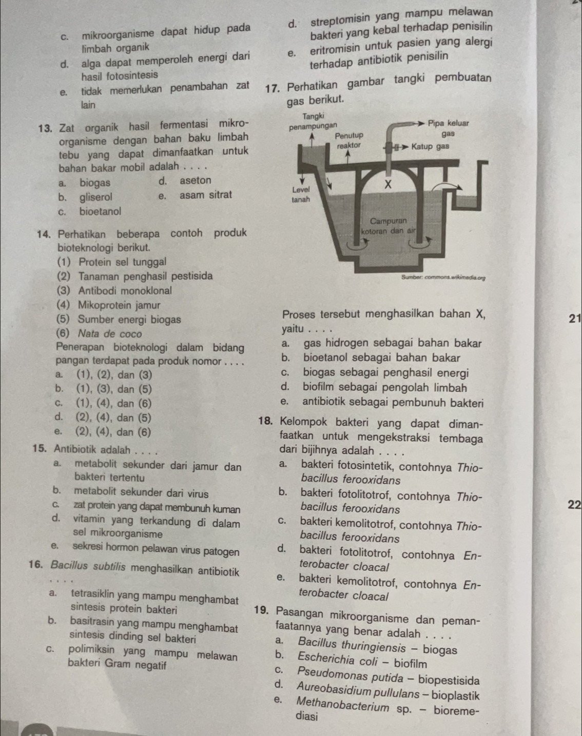 c. mikroorganisme dapat hidup pada d. streptomisin yang mampu melawan
limbah organik bakteri yang kebal terhadap penisilin
d. alga dapat memperoleh energi dari e. eritromisin untuk pasien yang alergi
hasil fotosintesis terhadap antibiotik penisilin
e. tidak memerlukan penambahan zat 17. Perhatikan gambar tangki pembuatan
lain
gas berikut.
13. Zat organik hasil fermentasi mikro- 
organisme dengan bahan baku limbah
tebu yang dapat dimanfaatkan untuk
bahan bakar mobil adalah . .
a. biogas d. aseton
b. gliserol e. asam sitrat 
c. bioetanol
14. Perhatikan beberapa contoh produk
bioteknologi berikut.
(1) Protein sel tunggal
(2) Tanaman penghasil pestisida
(3) Antibodi monoklonal
(4) Mikoprotein jamur
Proses tersebut menghasilkan bahan X,
21
(5) Sumber energi biogas yaitu . . . .
(6) Nata de coco
Penerapan bioteknologi dalam bidang a. gas hidrogen sebagai bahan bakar
pangan terdapat pada produk nomor . . . . b. bioetanol sebagai bahan bakar
a. (1), (2), dan (3) c. biogas sebagai penghasil energi
b. (1), (3), dan (5) d. biofilm sebagai pengolah limbah
c. (1), (4), dan (6) e. antibiotik sebagai pembunuh bakteri
d. (2), (4), dan (5) 18. Kelompok bakteri yang dapat diman-
e. (2), (4), dan (6) faatkan untuk mengekstraksi tembaga
15. Antibiotik adalah . . . . dari bijihnya adalah . . . .
a. metabolit sekunder dari jamur dan a. bakteri fotosintetik, contohnya Thio-
bakteri tertentu bacillus ferooxidans
b. metabolit sekunder dari virus b. bakteri fotolitotrof, contohnya Thio-
c. zat protein yang dapat membunuh kuman
bacillus ferooxidans
22
d. vitamin yang terkandung di dalam c. bakteri kemolitotrof, contohnya Thio-
sel mikroorganisme
bacillus ferooxidans
e. sekresi hormon pelawan virus patogen d. bakteri fotolitotrof, contohnya En-
terobacter cloacal
16. Bacillus subtilis menghasilkan antibiotik e. bakteri kemolitotrof, contohnya En-
terobacter cloacal
a. tetrasiklin yang mampu menghambat
sintesis protein bakteri
19. Pasangan mikroorganisme dan peman-
b. basitrasin yang mampu menghambat faatannya yang benar adalah . . . .
sintesis dinding sel bakteri
a. Bacillus thuringiensis - biogas
c. polimiksin yang mampu melawan b. Escherichia coli - biofilm
bakteri Gram negatif c. Pseudomonas putida - biopestisida
d. Aureobasidium pullulans - bioplastik
e. Methanobacterium sp. — bioreme-
diasi