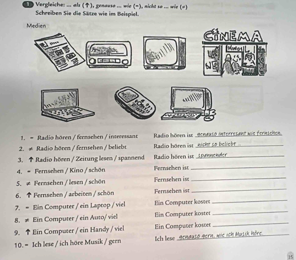 Vergleiche: ... als (↑), genauso ... wie (¬), nicht so ... wie (≠) 
Schreiben Sie die Sätze wie im Beispiel. 
1. = Radio hören / fernsehen / interessant Radio hören ist genauso interresant wie fernsehen. 
2. ≠ Radio hören / fernsehen / beliebt Radio hören ist nicht so beliebt ..._ 
3. ↑ Radio hören / Zeitung lesen / spannend Radio hören ist Spannender_ 
4. = Fernsehen / Kino / schön Fernsehen ist 
_ 
5. ≠ Fernsehen / lesen / schön Fernsehen ist_ 
6. ↑ Fernsehen / arbeiten / schön Fernsehen ist 
_ 
7. = Ein Computer / ein Laptop / viel Ein Computer kostet_ 
_ 
8. ≠ Ein Computer / ein Auto/ viel Ein Computer kostet 
_ 
9. ↑ Ein Computer / ein Handy / viel Ein Computer kostet 
10. = Ich lese / ich höre Musik / gern Ich lese genauso gern, wie ich Musik höre. 
_ 
25