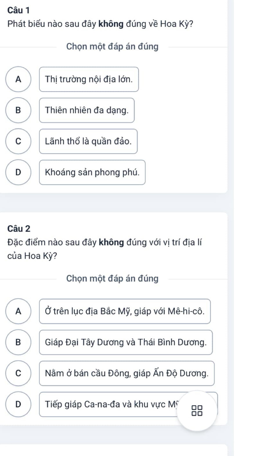 Phát biểu nào sau đây không đúng về Hoa Kỳ?
Chọn một đáp án đúng
A Thị trường nội địa lớn.
B Thiên nhiên đa dạng.
C Lãnh thổ là quần đảo.
D Khoáng sản phong phú.
Câu 2
Đặc điểm nào sau đây không đúng với vị trí địa lí
của Hoa Kỳ?
Chọn một đáp án đúng
A Ở trên lục địa Bắc Mỹ, giáp với Mê-hi-cô.
B Giáp Đại Tây Dương và Thái Bình Dương.
C Nằm ở bán cầu Đông, giáp Ấn Độ Dương.
D Tiếp giáp Ca-na-đa và khu vực Mỹ 8