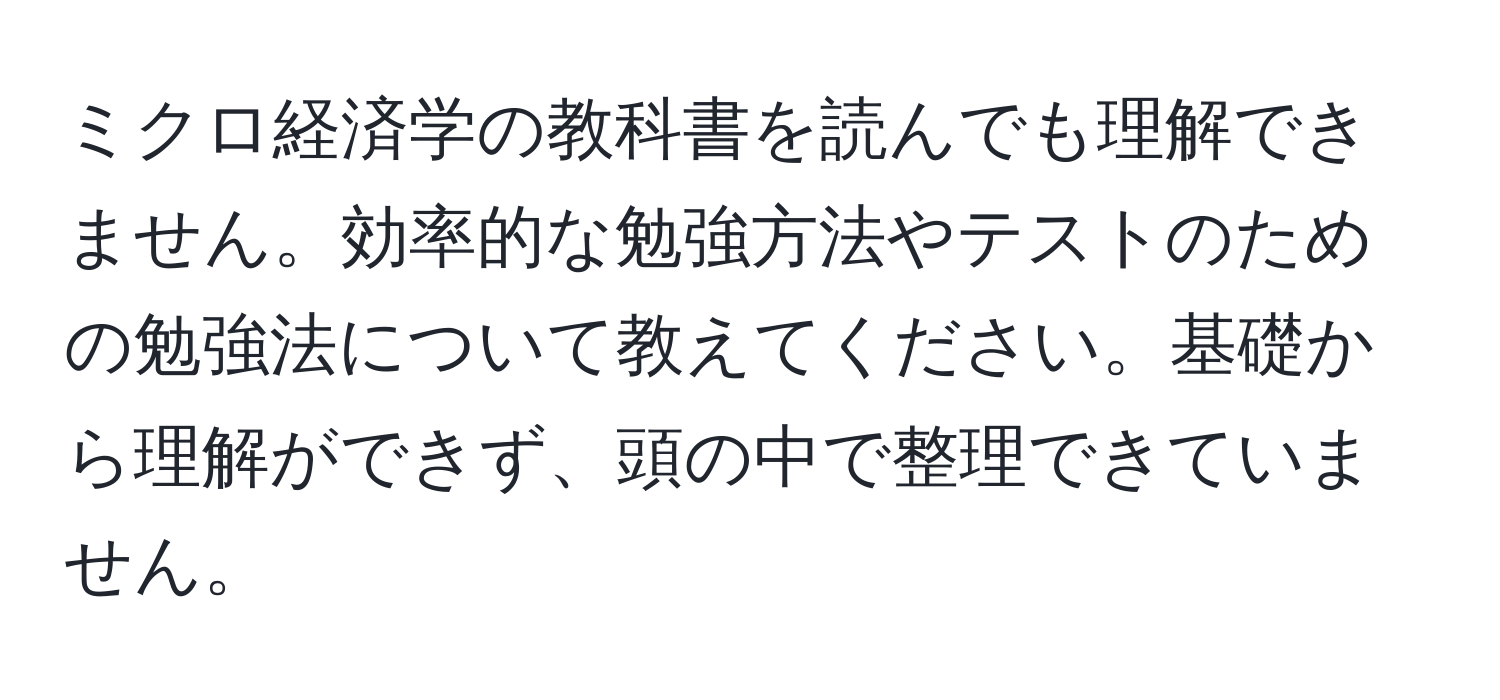 ミクロ経済学の教科書を読んでも理解できません。効率的な勉強方法やテストのための勉強法について教えてください。基礎から理解ができず、頭の中で整理できていません。