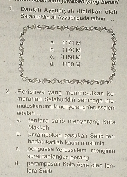 alan Satu jawaban yang benar!
1. Daulah Ayyubiyah didirikan oleh
Salahuddin al-Ayyubi pada tahun ....
a. 1171 M
b. 1170 M
c. 1150 M
d. 1100 M
2010101O101O1010V
2. Peristiwa yang menimbulkan ke-
marahan Salahuddin sehingga me-
mutuskan untuk menyerang Yerussalem
adalah ....
a. tentara salib menyerang Kota
Makkah
b. perampokan pasukan Salib ter-
hadap kafilah kaum muslimin
c. penguasa Yerussalem mengirim
surat tantangan perang
d. perampasan Kota Acre oleh ten-
tara Salib