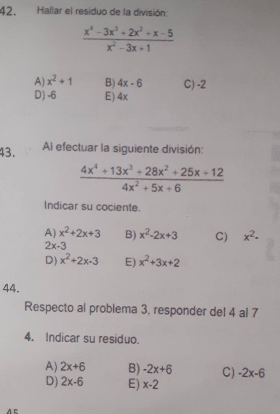 Hallar el residuo de la división:
 (x^4-3x^3+2x^2+x-5)/x^2-3x+1 
A) x^2+1 B) 4x-6 C) -2
D) -6 E) 4x
43. Al efectuar la siguiente división:
 (4x^4+13x^3+28x^2+25x+12)/4x^2+5x+6 
Indicar su cociente.
A) x^2+2x+3 B) x^2-2x+3 x^2-
C)
2x-3
D) x^2+2x-3 E) x^2+3x+2
44.
Respecto al problema 3, responder del 4 al 7
4. Indicar su residuo.
A) 2x+6 B) -2x+6
C) -2x-6
D) 2x-6 E) x-2