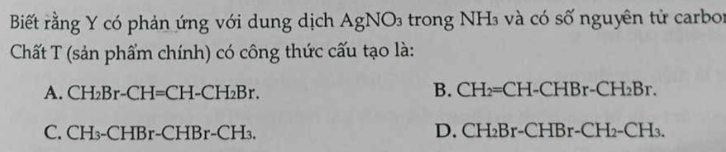 Biết rằng Y có phản ứng với dung dịch AgNO_3 trong NH₃ và có số nguyên tử carbor
Chất T (sản phẩm chính) có công thức cấu tạo là:
A. CH_2Br-CH=CH-CH_2Br. B. CH_2=CH-CHBr-CH_2Br.
C. CH_3-CHBr-CHBr-CH_3. D. CH_2Br-CHBr-CH_2-CH_3.