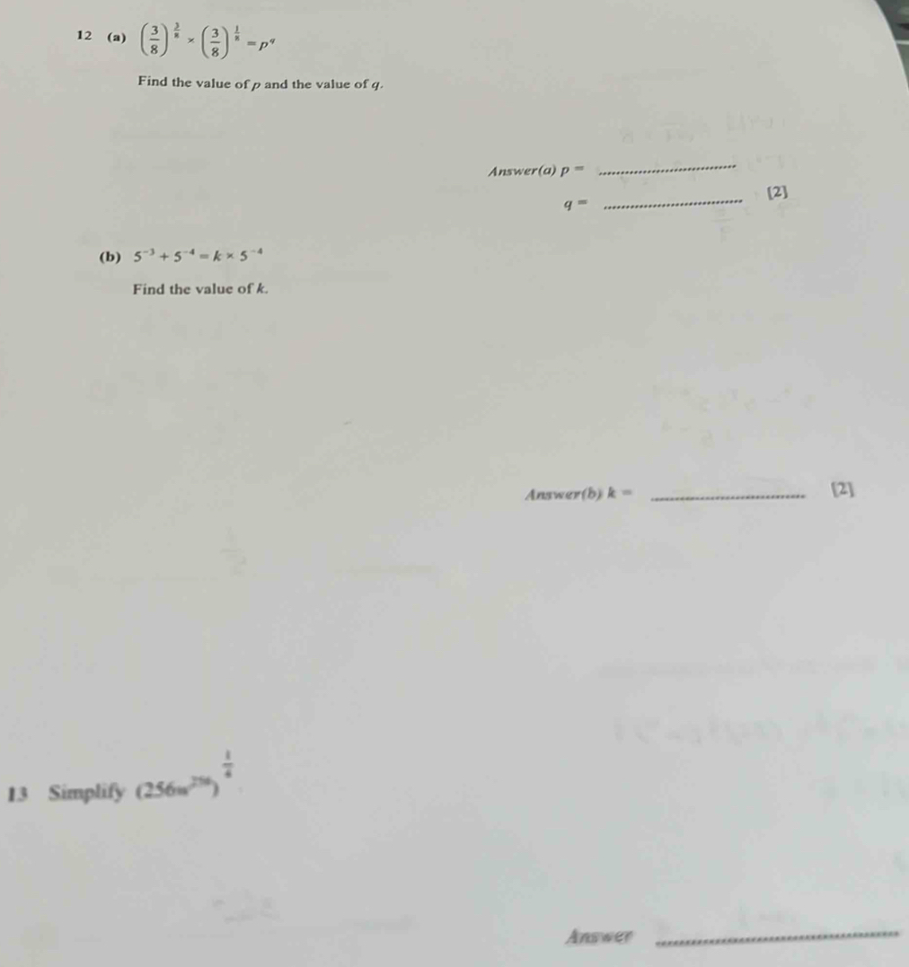 12 (a) ( 3/8 )^ 3/8 * ( 3/8 )^ 1/8 =p^q
Find the value of p and the value of q. 
Answer(a) p=
_ 
_[2]
q=
(b) 5^(-3)+5^(-4)=k* 5^(-4)
Find the value of k. 
Answer(b) k= _[2] 
13 Simplify (256u^(256))^ 1/4 
Answer 
_