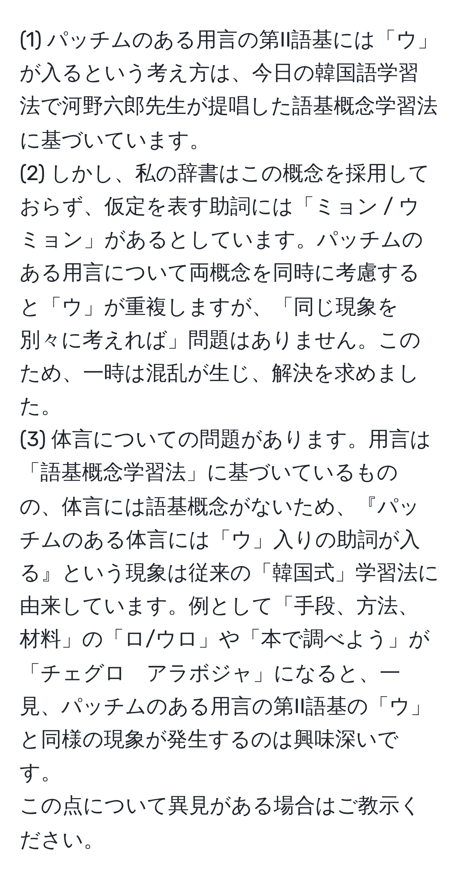 (1) パッチムのある用言の第II語基には「ウ」が入るという考え方は、今日の韓国語学習法で河野六郎先生が提唱した語基概念学習法に基づいています。  
(2) しかし、私の辞書はこの概念を採用しておらず、仮定を表す助詞には「ミョン / ウミョン」があるとしています。パッチムのある用言について両概念を同時に考慮すると「ウ」が重複しますが、「同じ現象を別々に考えれば」問題はありません。このため、一時は混乱が生じ、解決を求めました。  
(3) 体言についての問題があります。用言は「語基概念学習法」に基づいているものの、体言には語基概念がないため、『パッチムのある体言には「ウ」入りの助詞が入る』という現象は従来の「韓国式」学習法に由来しています。例として「手段、方法、材料」の「ロ/ウロ」や「本で調べよう」が「チェグロ　アラボジャ」になると、一見、パッチムのある用言の第II語基の「ウ」と同様の現象が発生するのは興味深いです。  
この点について異見がある場合はご教示ください。