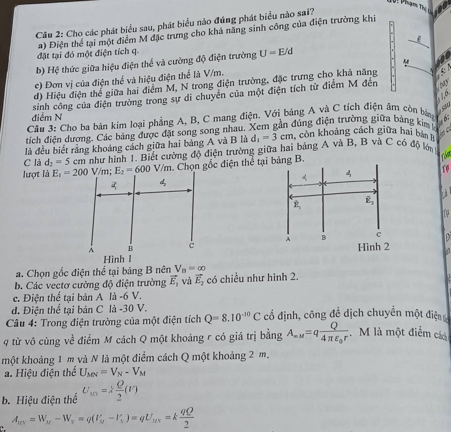 10i Phạm Thị Uc
Câu 2: Cho các phát biểu sau, phát biểu nào đúng phát biểu nào sai?
a) Điện thế tại một điểm M đặc trưng cho khả năng sinh công của điện trường khi
.
. overline E
đặt tại đó một điện tích q.
M 10
b) Hệ thức giữa hiệu điện thế và cường độ điện trường U=E/d
c) Đơn vị của điện thế và hiệu điện thế là V/m.
d) Hiệu điện thể giữa hai điểm M, N trong điện trường, đặc trưng cho khả năng
N  5  
sinh công của điện trường trong sự di chuyền của một điện tích từ điểm M đến
bay
41,6.
sa
điểm N
Câu 3: Cho ba bản kim loại phẳng A, B, C mang điện. Với bảng A và C tích điện âm còn bảng  6:
tích điện dương. Các bảng được đặt song song nhau. Xem gần đúng điện trường giữa bảng kim 
là đều biết rằng khoảng cách giữa hai bảng A và B là d_1=3cm 1, còn khoảng cách giữa hai bản B
m c
C là d_2=5cm như hình 1. Biết cường độ điện trường giữa hai bảng A và B, B và C có độ lớn 
lượt là   . Chọn gốc điện thế tại bảng B.
Tón
d_1
d_2
Ty
ha
vector E_1
overline E_2
Tự
A B
C
Hình 2
in
a. Chọn gốc điện thế tại bảng B nên V_B=∈fty
b. Các vectơ cường độ điện trường vector E_1 và vector E_2 có chiều như hình 2.
c. Điện thế tại bản A là -6 V.
d. Điện thế tại bản C là -30 V.
Câu 4: Trong điện trường của một điện tích Q=8.10^(-10)C cố định, công để dịch chuyền một điện tực
q từ vô cùng về điểm M cách Q một khoảng r có giá trị bằng A_∈fty M=qfrac Q4π varepsilon _0r M là một điểm cách
một khoảng 1 m và N là một điểm cách Q một khoảng 2 m.
a. Hiệu điện thể U_MN=V_N-V_M
b. Hiệu điện thế U_MN=k Q/2 (V)
C. A_MN=W_M-W_N=q(V_M-V_N)=qU_MN=k qQ/2 