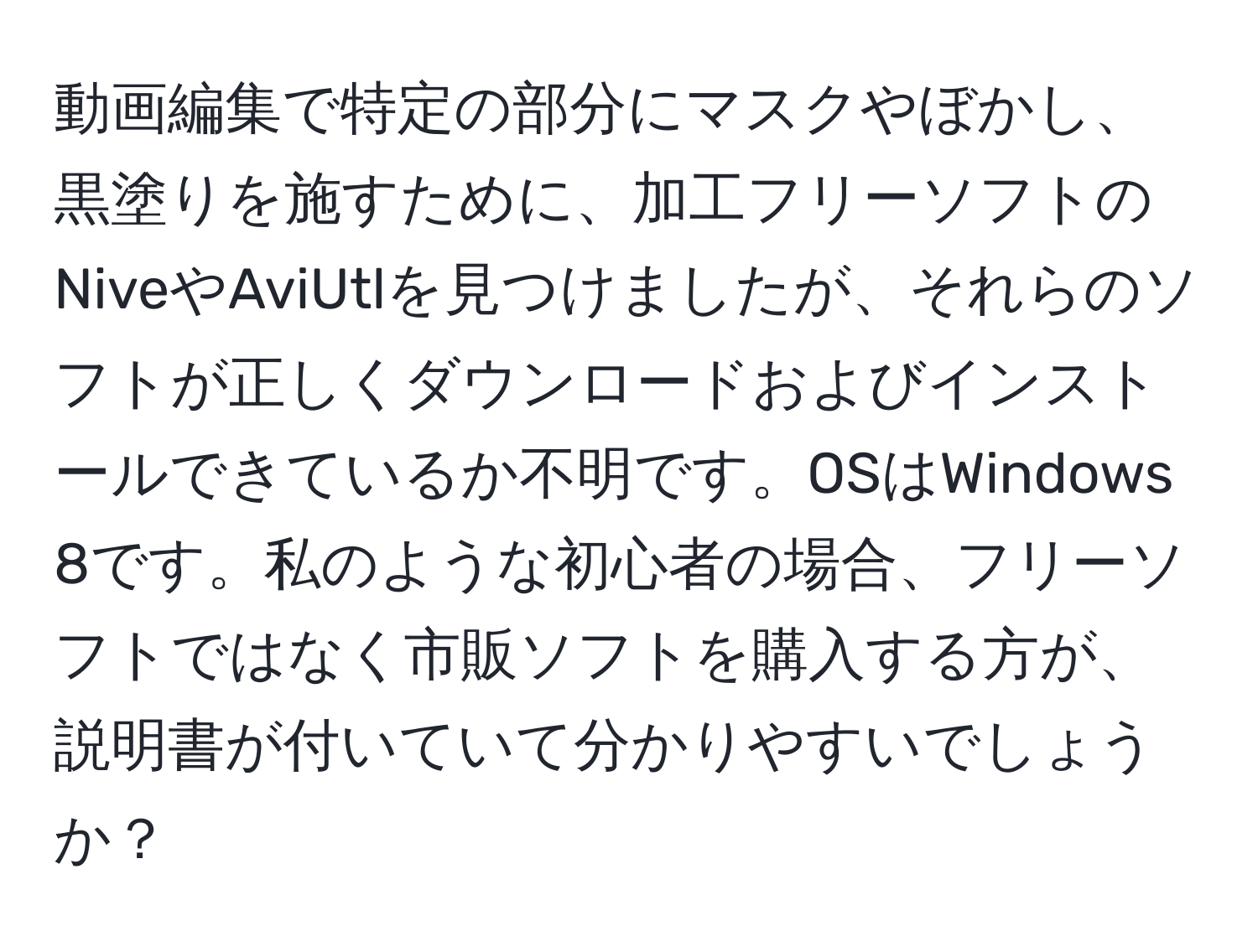 動画編集で特定の部分にマスクやぼかし、黒塗りを施すために、加工フリーソフトのNiveやAviUtlを見つけましたが、それらのソフトが正しくダウンロードおよびインストールできているか不明です。OSはWindows 8です。私のような初心者の場合、フリーソフトではなく市販ソフトを購入する方が、説明書が付いていて分かりやすいでしょうか？