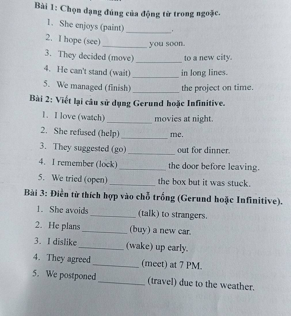 Chọn dạng đúng của động từ trong ngoặc. 
1. She enjoys (paint)_ 
. 
2. I hope (see) 
_you soon. 
3. They decided (move) _to a new city. 
4. He can't stand (wait) _in long lines. 
5. We managed (finish)_ the project on time. 
Bài 2: Viết lại câu sử dụng Gerund hoặc Infinitive. 
1. I love (watch)_ 
movies at night. 
2. She refused (help) _me. 
3. They suggested (go) _out for dinner. 
4. I remember (lock)_ the door before leaving. 
5. We tried (open) _the box but it was stuck. 
Bài 3: Điền từ thích hợp vào chỗ trống (Gerund hoặc Infinitive). 
1. She avoids _(talk) to strangers. 
2. He plans_ (buy) a new car. 
3. I dislike _(wake) up early. 
4. They agreed_ (meet) at 7 PM. 
5. We postponed_ (travel) due to the weather.