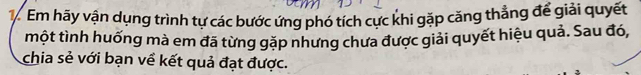 Em hãy vận dụng trình tự các bước ứng phó tích cực khi gặp căng thẳng để giải quyết 
một tình huống mà em đã từng gặp nhưng chưa được giải quyết hiệu quả. Sau đó, 
chia sẻ với bạn về kết quả đạt được.