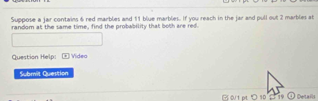 Suppose a jar contains 6 red marbles and 11 blue marbles. If you reach in the jar and pull out 2 marbles at 
random at the same time, find the probability that both are red. 
Question Help: Video 
Submit Question 
0/1 ptつ 10 $ 19 i Details