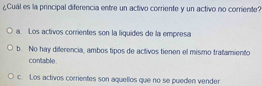 ¿Cuál es la principal diferencia entre un activo corriente y un activo no corriente?
a. Los activos corrientes son la liquides de la empresa
b. No hay diferencia, ambos tipos de activos tienen el mismo tratamiento
contable.
c. Los activos corrientes son aquellos que no se pueden vender