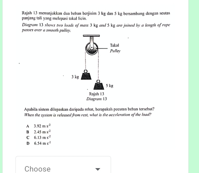 Rajah 13 menunjukkan dua beban berjisim 3 kg dan 5 kg bersambung dengan seutas
panjang tali yang melepasi takal licin.
Diagram 13 shows two loads of mass 3 kg and 5 kg are joined by a length of rope
passes over a smooth pulley.
Apabila sistem dilepaskan daripada rehat, berapakah pecutan beban tersebut?
When the system is released from rest, what is the acceleration of the load?
A 3.92ms^(-2)
B 2.45ms^(-2)
C 6.13ms^(-2)
D 6.54ms^(-2)
Choose