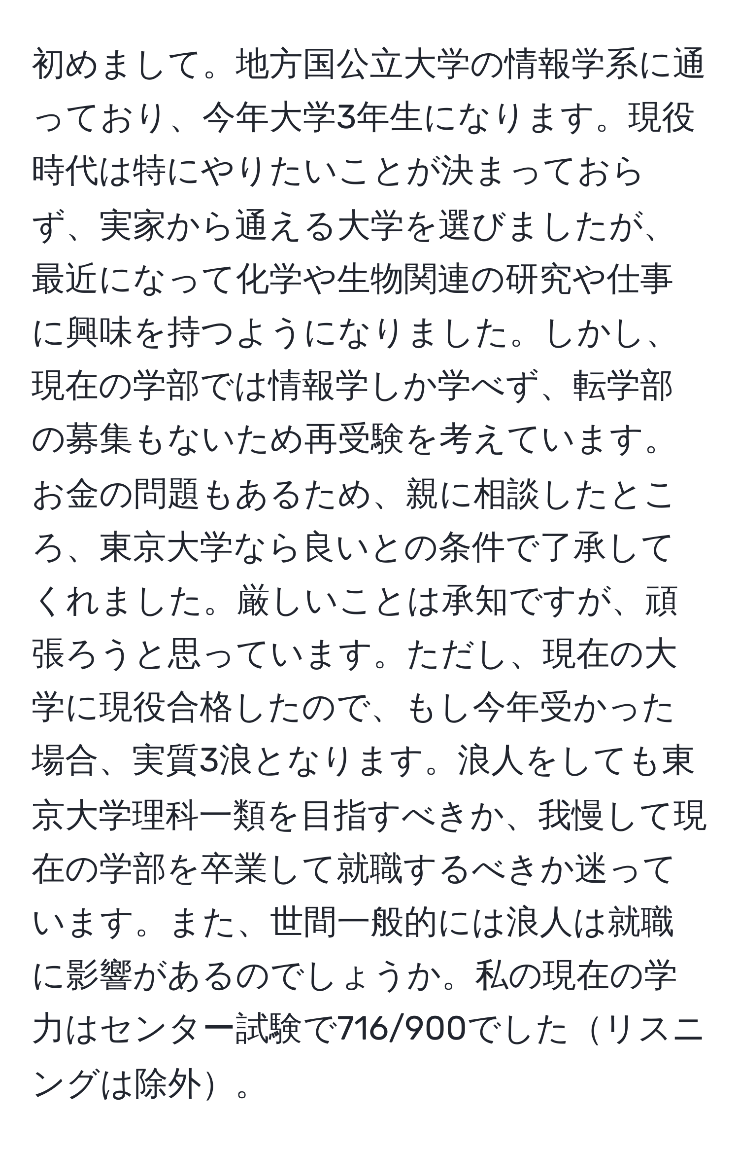 初めまして。地方国公立大学の情報学系に通っており、今年大学3年生になります。現役時代は特にやりたいことが決まっておらず、実家から通える大学を選びましたが、最近になって化学や生物関連の研究や仕事に興味を持つようになりました。しかし、現在の学部では情報学しか学べず、転学部の募集もないため再受験を考えています。お金の問題もあるため、親に相談したところ、東京大学なら良いとの条件で了承してくれました。厳しいことは承知ですが、頑張ろうと思っています。ただし、現在の大学に現役合格したので、もし今年受かった場合、実質3浪となります。浪人をしても東京大学理科一類を目指すべきか、我慢して現在の学部を卒業して就職するべきか迷っています。また、世間一般的には浪人は就職に影響があるのでしょうか。私の現在の学力はセンター試験で716/900でしたリスニングは除外。