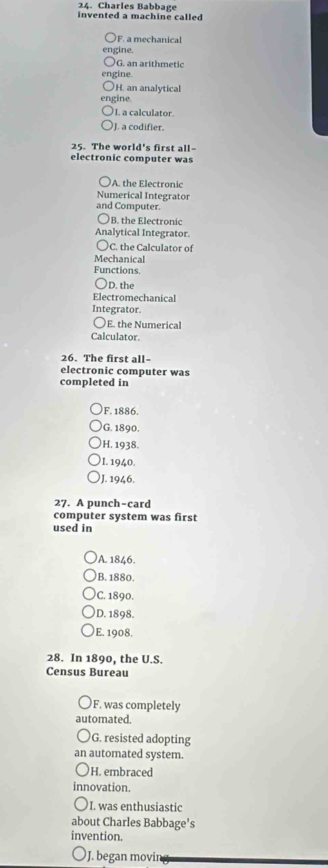 Charles Babbage
invented a machine called
F. a mechanical
engine.
G. an arithmetic
engine.
H. an analytical
ngine.
I. a calculator.
J. a codifier.
25. The world's first all-
electronic computer was
A. the Electronic
Numerical Integrator
and Computer.
B. the Electronic
Analytical Integrator.
○C. the Calculator of
Mechanical
Functions.
○D. the
Electromechanical
Integrator
〇E. the Numerical
Calculator.
26. The first all-
electronic computer was
completed in
F. 1886.
G. 1890.
H. 1938.
I. 1940.
J. 1946.
27. A punch-card
computer system was first
used in
A. 1846.
B. 1880.
C. 1890.
D. 1898.
E. 1908.
28. In 1890, the U.S.
Census Bureau
F. was completely
automated.
G. resisted adopting
an automated system.
H. embraced
innovation.
I. was enthusiastic
about Charles Babbage's
invention.
J. began movin