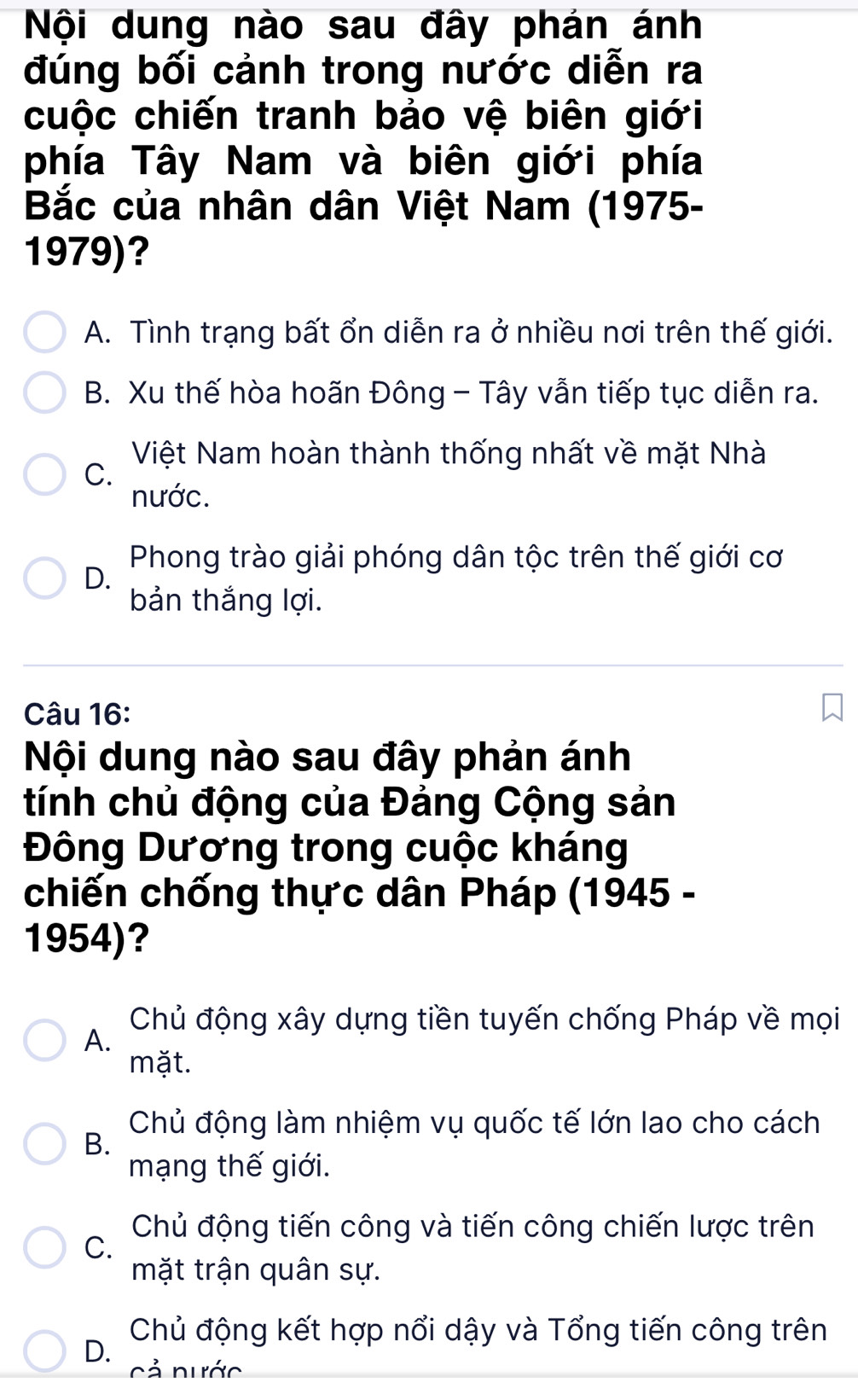 Nội dung nào sau đây phán ánh
đúng bối cảnh trong nước diễn ra
cuộc chiến tranh bảo vệ biên giới
phía Tây Nam và biên giới phía
Bắc của nhân dân Việt Nam (1975-
1979)?
A. Tình trạng bất ổn diễn ra ở nhiều nơi trên thế giới.
B. Xu thế hòa hoãn Đông - Tây vẫn tiếp tục diễn ra.
Việt Nam hoàn thành thống nhất về mặt Nhà
C.
nước.
Phong trào giải phóng dân tộc trên thế giới cơ
D.
bản thắng lợi.
Câu 16:
Nội dung nào sau đây phản ánh
tính chủ động của Đảng Cộng sản
Đông Dương trong cuộc kháng
chiến chống thực dân Pháp (1945 -
1954)?
Chủ động xây dựng tiền tuyến chống Pháp về mọi
A.
mặt.
Chủ động làm nhiệm vụ quốc tế lớn lao cho cách
B.
mạng thế giới.
C.
Chủ động tiến công và tiến công chiến lược trên
mặt trận quân sự.
Chủ động kết hợp nổi dậy và Tổng tiến công trên
D.
Cả nước