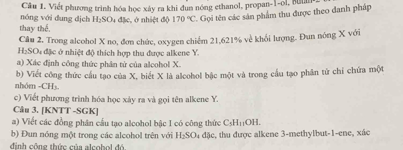 Viết phương trình hóa học xảy ra khi đun nóng ethanol, propan -1 -ol, butan 1
nóng với dung dịch H_2SO_4 đặc, ở nhiệt độ 170°C. Gọi tên các sản phẩm thu được theo danh pháp 
thay thế. 
Câu 2. Trong alcohol X no, đơn chức, oxygen chiếm 21, 621% về khối lượng. Đun nóng X với
H_2SO_4 ở đặc ở nhiệt độ thích hợp thu được alkene Y. 
a) Xác định công thức phân tử của alcohol X. 
b) Viết công thức cấu tạo của X, biết X là alcohol bậc một và trong cấu tạo phân tử chi chứa một 
nhóm - CH₃. 
c) Viết phương trình hóa học xảy ra và gọi tên alkene Y. 
Câu 3. [KNTT -SGK] 
a) Viết các đồng phân cấu tạo alcohol bậc I có công thức C_5H_11OH. 
b) Đun nóng một trong các alcohol trên với H_2SO_4 đặc, thu được alkene 3 -methylbut -1 -ene, xác
đinh công thức của alcohol đó.