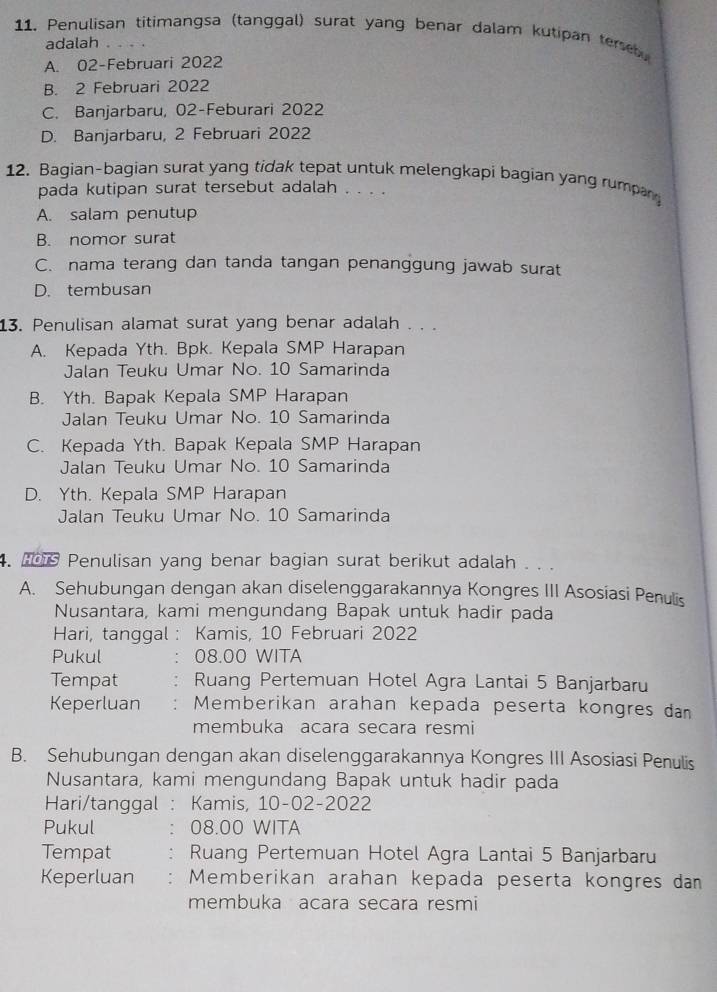 Penulisan titimangsa (tanggal) surat yang benar dalam kutipan terse
adalah
A. 02-Februari 2022
B. 2 Februari 2022
C. Banjarbaru, 02-Feburari 2022
D. Banjarbaru, 2 Februari 2022
12. Bagian-bagian surat yang tidak tepat untuk melengkapi bagian yang rumpan
pada kutipan surat tersebut adalah . . . .
A. salam penutup
B. nomor surat
C. nama terang dan tanda tangan penanggung jawab surat
D. tembusan
13. Penulisan alamat surat yang benar adalah . . .
A. Kepada Yth. Bpk. Kepala SMP Harapan
Jalan Teuku Umar No. 10 Samarinda
B. Yth. Bapak Kepala SMP Harapan
Jalan Teuku Umar No. 10 Samarinda
C. Kepada Yth. Bapak Kepala SMP Harapan
Jalan Teuku Umar No. 10 Samarinda
D. Yth. Kepala SMP Harapan
Jalan Teuku Umar No. 10 Samarinda
. o Penulisan yang benar bagian surat berikut adalah . . .
A. Sehubungan dengan akan diselenggarakannya Kongres III Asosiasi Penulis
Nusantara, kami mengundang Bapak untuk hadir pada
Hari, tanggal : Kamis, 10 Februari 2022
Pukul 08.00 WITA
Tempat Ruang Pertemuan Hotel Agra Lantai 5 Banjarbaru
Keperluan Memberikan arahan kepada peserta kongres dan
membuka acara secara resmi
B. Sehubungan dengan akan diselenggarakannya Kongres III Asosiasi Penulis
Nusantara, kami mengundang Bapak untuk hadir pada
Hari/tanggal : Kamis, 10-02-2022
Pukul 08.00 WITA
Tempat  Ruang Pertemuan Hotel Agra Lantai 5 Banjarbaru
Keperluan Memberikan arahan kepada peserta kongres dam
membuka acara secara resmi