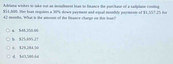 Adriana wishes to take out an installment loan to finance the purchase of a sailplane costing
$51,600. Her loan requires a 30% down payment and equal monthly payments of $1,557.25 for
42 months. What is the amount of the finance charge on this loan?
a. $48,350.00
b. $25,695.27
c. $29,284.50
d. $43,580.64